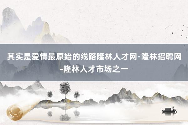 其实是爱情最原始的线路隆林人才网-隆林招聘网-隆林人才市场之一